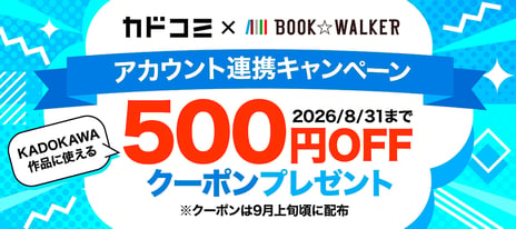 【BOOK☆WALKER】
8/31まで「カドコミ」アカウント連携キャンペーン開催！
～『無職転生』『令和のダラさん』『対ありでした。』など
KADOKAWAの人気作品が500円OFF～