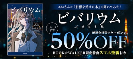 【BOOK☆WALKER】
Ado初の自伝的小説『ビバリウムAdoと私』
発売記念キャンペーン開催決定！
2/26～、50%OFFクーポンやBW限定特典をプレゼント
～Adoが選ぶ「影響を受けた本」3冊も紹介～