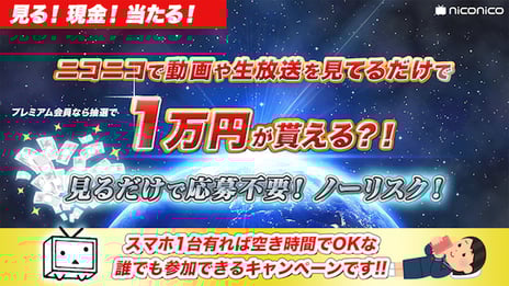 ニコニコで動画や生放送を視聴しているだけで
1万円が当たる!?
「niconicoプレミアム会員のみなさまへ、
見るだけで1時間1万円が当たる!
抽選キャンペーン」開催!